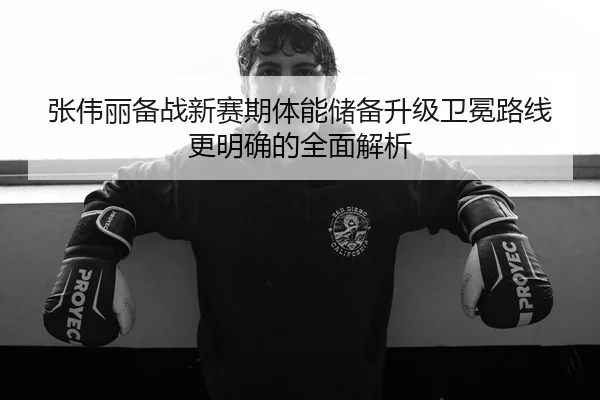 张伟丽备战新赛期体能储备升级卫冕路线更明确的全面解析