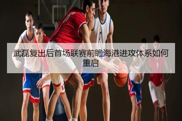 武磊复出后首场联赛前瞻海港进攻体系如何重启