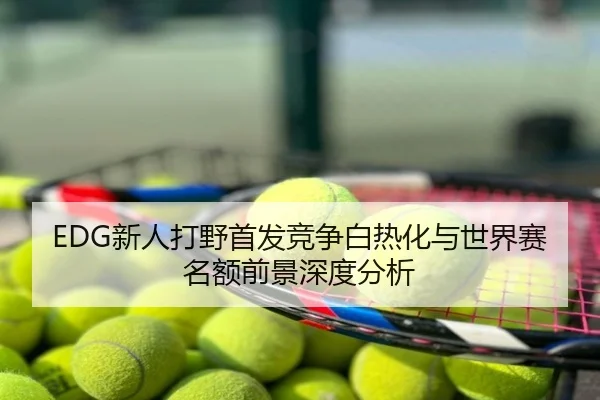 EDG新人打野首发竞争白热化与世界赛名额前景深度分析